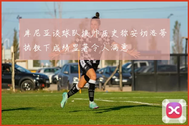 库尼亚谈球队换帅历史称安切洛蒂执教下成绩显著令人满意