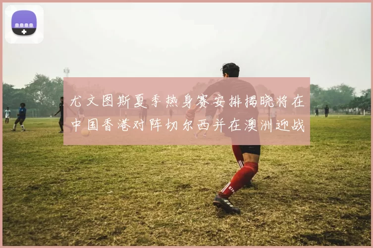 尤文图斯夏季热身赛安排揭晓将在中国香港对阵切尔西并在澳洲迎战国米
