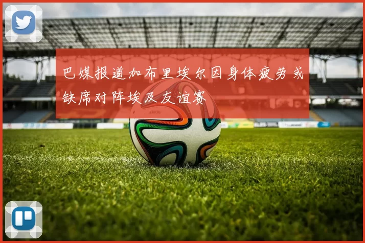 巴媒报道加布里埃尔因身体疲劳或缺席对阵埃及友谊赛