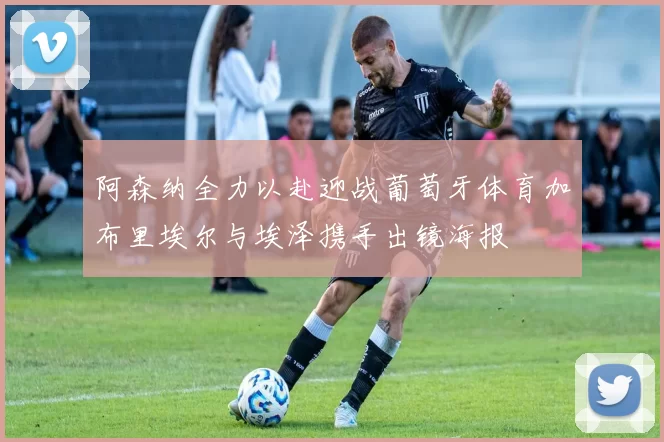 阿森纳全力以赴迎战葡萄牙体育加布里埃尔与埃泽携手出镜海报
