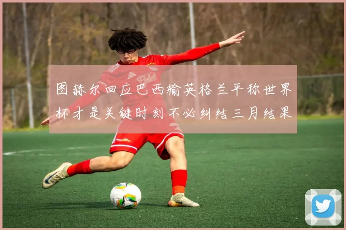图赫尔回应巴西输英格兰平称世界杯才是关键时刻不必纠结三月结果
