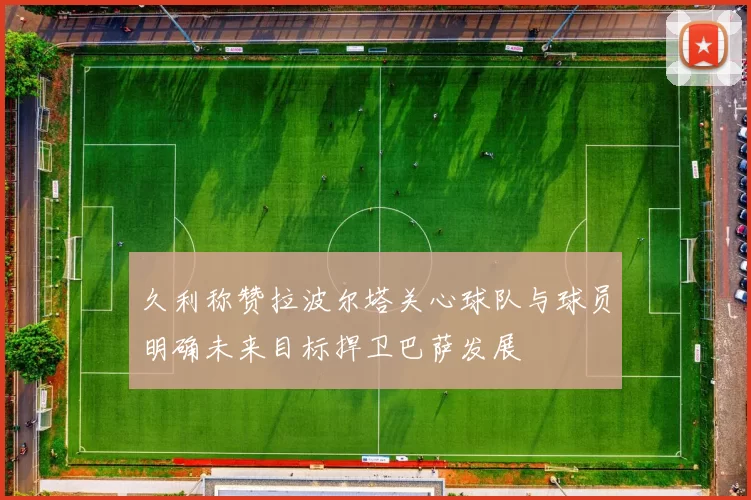 久利称赞拉波尔塔关心球队与球员明确未来目标捍卫巴萨发展