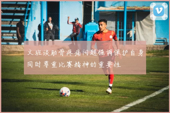 文班谈肋骨疼痛问题强调保护自身同时尊重比赛精神的重要性