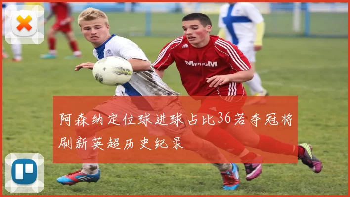 阿森纳定位球进球占比36若夺冠将刷新英超历史纪录