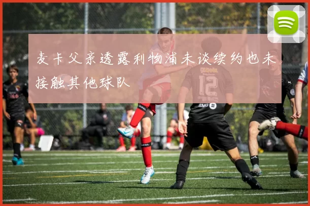 麦卡父亲透露利物浦未谈续约也未接触其他球队