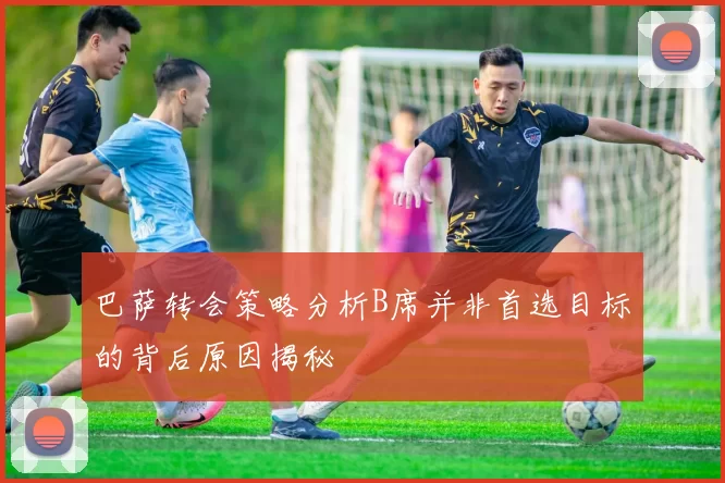 巴萨转会策略分析B席并非首选目标的背后原因揭秘