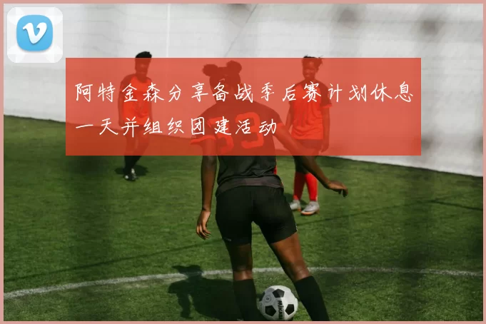 阿特金森分享备战季后赛计划休息一天并组织团建活动