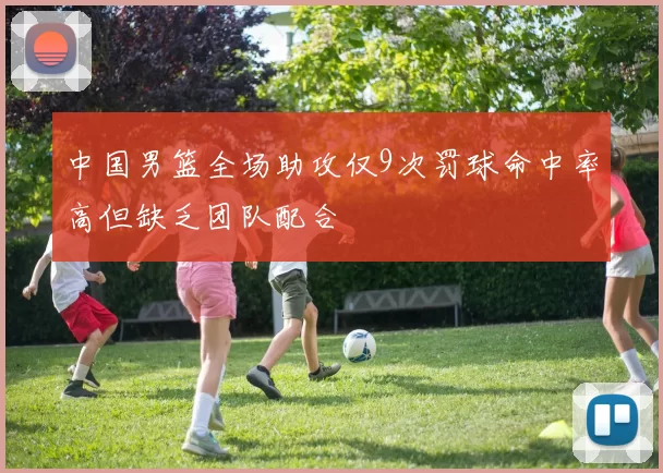 中国男篮全场助攻仅9次罚球命中率高但缺乏团队配合