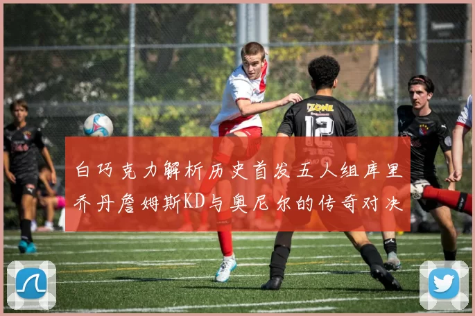 白巧克力解析历史首发五人组库里乔丹詹姆斯KD与奥尼尔的传奇对决与影响