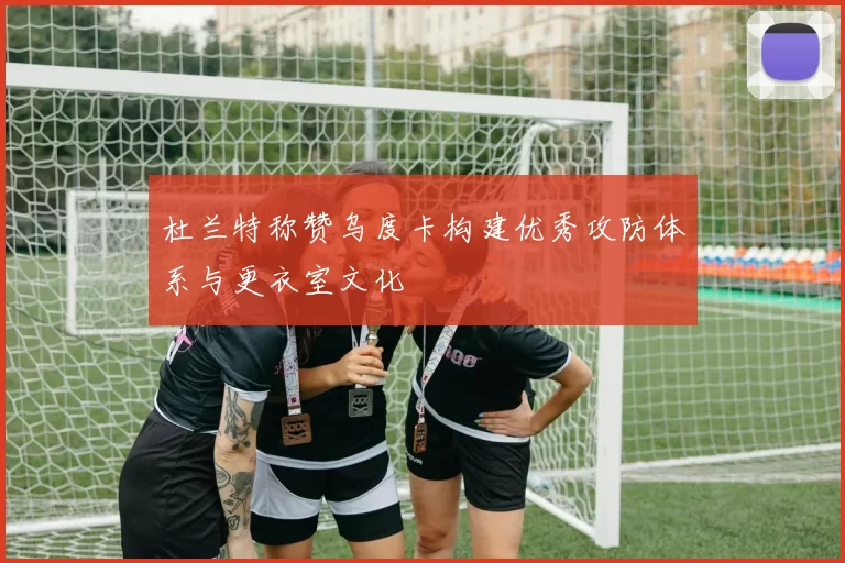 杜兰特称赞乌度卡构建优秀攻防体系与更衣室文化