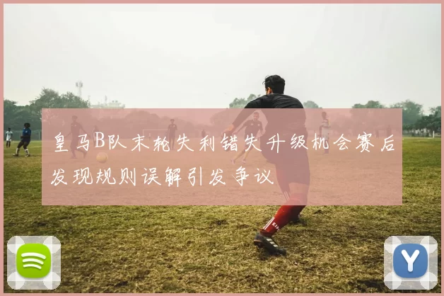 皇马B队末轮失利错失升级机会赛后发现规则误解引发争议