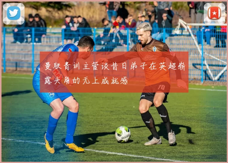 曼联青训主管谈昔日弟子在英超崭露头角的无上成就感