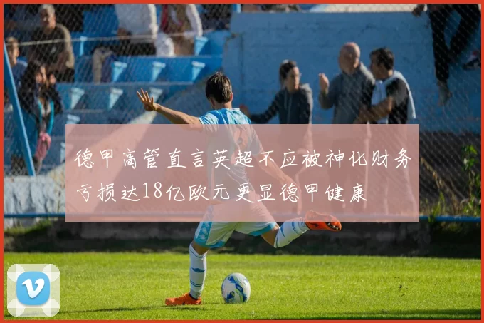 德甲高管直言英超不应被神化财务亏损达18亿欧元更显德甲健康