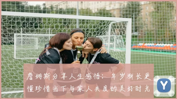 詹姆斯分享人生感悟：年岁渐长更懂珍惜当下与家人共度的美好时光