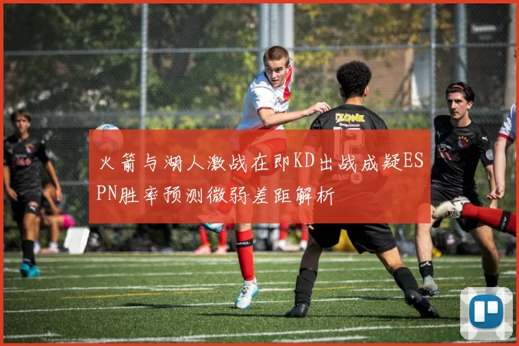 火箭与湖人激战在即KD出战成疑ESPN胜率预测微弱差距解析