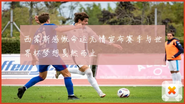 西蒙斯感慨命运无情宣布赛季与世界杯梦想戛然而止