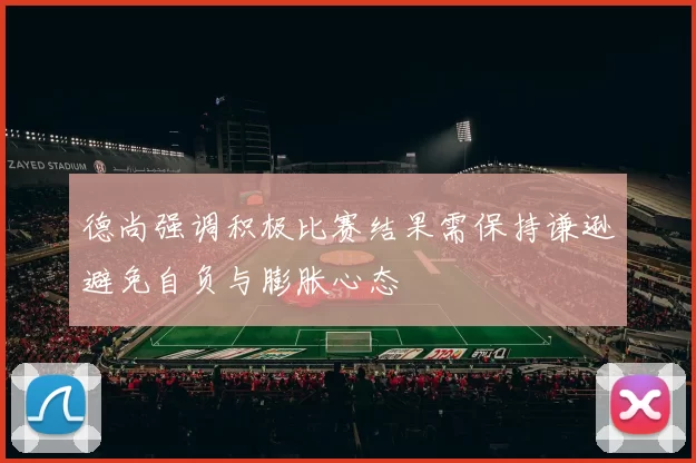 德尚强调积极比赛结果需保持谦逊避免自负与膨胀心态