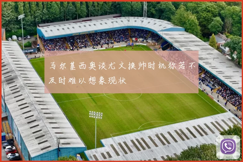 马尔基西奥谈尤文换帅时机称若不及时难以想象现状