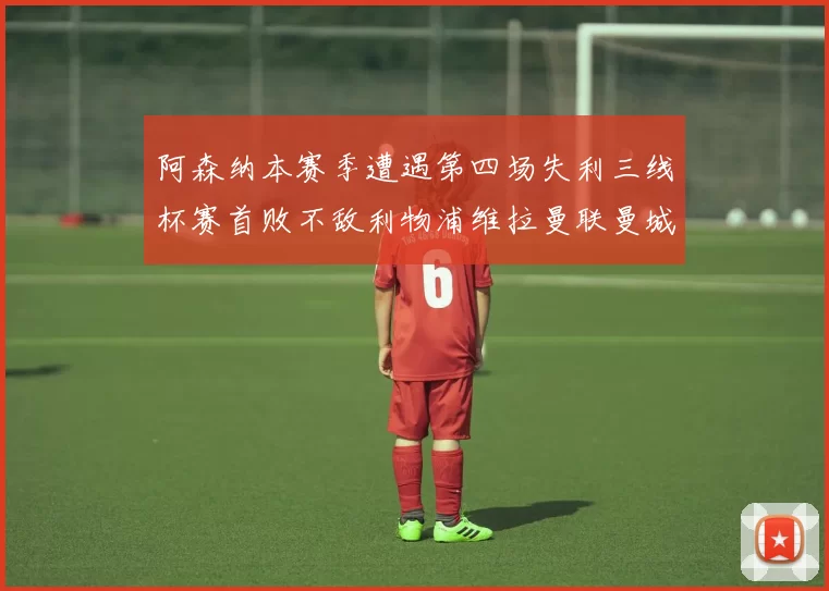 阿森纳本赛季遭遇第四场失利三线杯赛首败不敌利物浦维拉曼联曼城